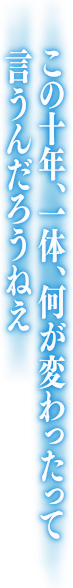 この十年、一体、何が変わったって言うんだろうねえ