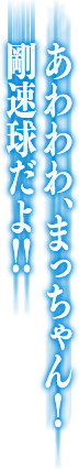 あわわわ、まっちゃん！剛速球だよ！！