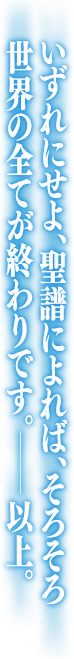 いずれにせよ、聖譜によれば、そろそろ世界の全てが終わりです。以上。